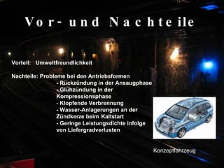 Vor- und Nachteile Vorteil:  Umweltfreundlichkeit  Nachteile: Probleme bei den Antriebsformen - Rückzündung in der Ansaugphase   - Glühzündung in der  Kompressionsphase   -  Klopfende Verbrennung   - Wasser-Anlagerungen an der  Zündkerze beim  Kaltstart - Geringe Leistungsdichte infolge  von Liefergradverlusten   Konzeptfahrzeug 