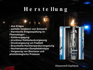Herstellung Aus Erdgas - partielle Oxidation von Schweröl  - thermische Erdgasspaltung im Plasmabogen  - Kohlevergasung:  - drucklose Kohlestaubvergasung  - Druckvergasung um Festbett  - Braunkohle-Hochtemperaturvergasung  - Hochtemperatur-Dampfelektrolyse  - Vergasung von Biomasse und photobiologische Prozesse   Wasserstoff-Zapfsäule 