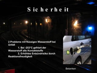 Sicherheit 2 Probleme mit flüssigen Wasserstoff bei Unfall  1. Bei -253°C gefriert der  Wasserstoff alle Kontaktstoffe  2. Erhöhtes Entzündrisiko durch  Reaktionsfreudigkeit Betanken 