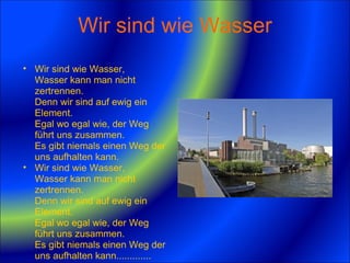Wir sind wie Wasser Wir sind wie Wasser,  Wasser kann man nicht zertrennen.  Denn wir sind auf ewig ein Element.  Egal wo egal wie, der Weg führt uns zusammen.  Es gibt niemals einen Weg der uns aufhalten kann. Wir sind wie Wasser,  Wasser kann man nicht zertrennen.  Denn wir sind auf ewig ein Element.  Egal wo egal wie, der Weg führt uns zusammen.  Es gibt niemals einen Weg der uns aufhalten kann.............  