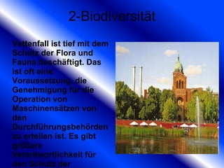 2-Biodiversität Vattenfall ist tief mit dem Schutz der Flora und Fauna beschäftigt. Das ist oft eine Voraussetzung, die Genehmigung für die Operation von Maschinensätzen von den Durchführungsbehörden zu erteilen ist. Es gibt größere Verantwortlichkeit für den Schutz der Umgebungsnatur. 