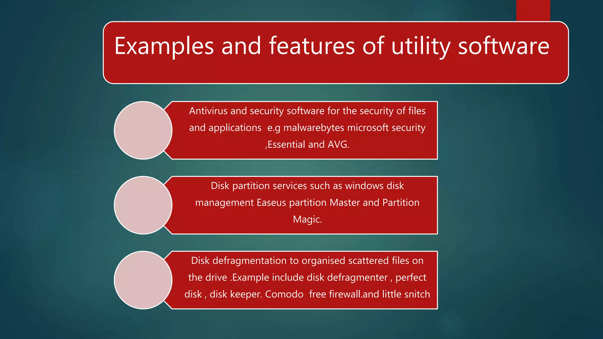 Examples and features of utility software
Antivirus and security software for the security of files
and applications e.g malwarebytes microsoft security
,Essential and AVG.
Disk partition services such as windows disk
management Easeus partition Master and Partition
Magic.
Disk defragmentation to organised scattered files on
the drive .Example include disk defragmenter , perfect
disk , disk keeper. Comodo free firewall.and little snitch
 