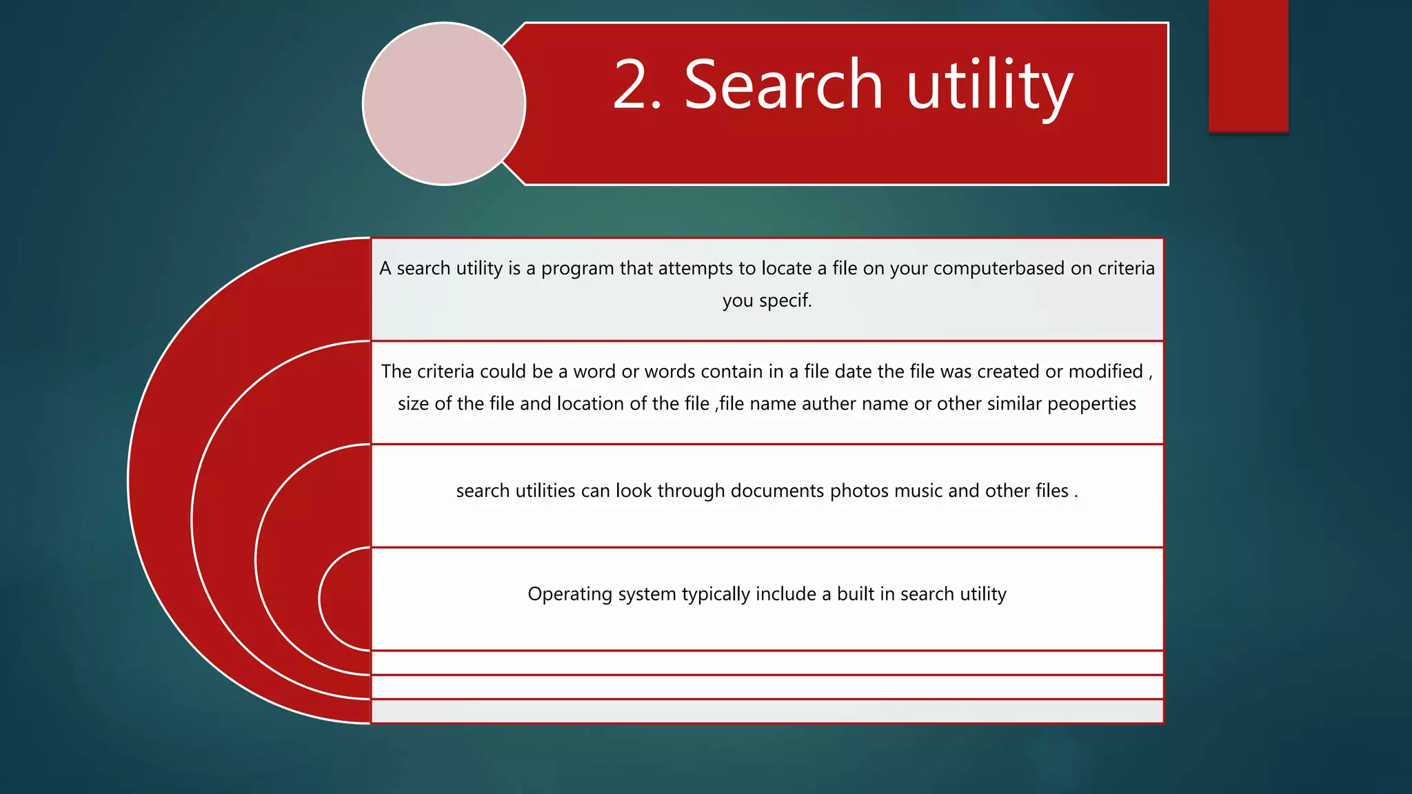 2. Search utility
A search utility is a program that attempts to locate a file on your computerbased on criteria
you specif.
The criteria could be a word or words contain in a file date the file was created or modified ,
size of the file and location of the file ,file name auther name or other similar peoperties
search utilities can look through documents photos music and other files .
Operating system typically include a built in search utility
 