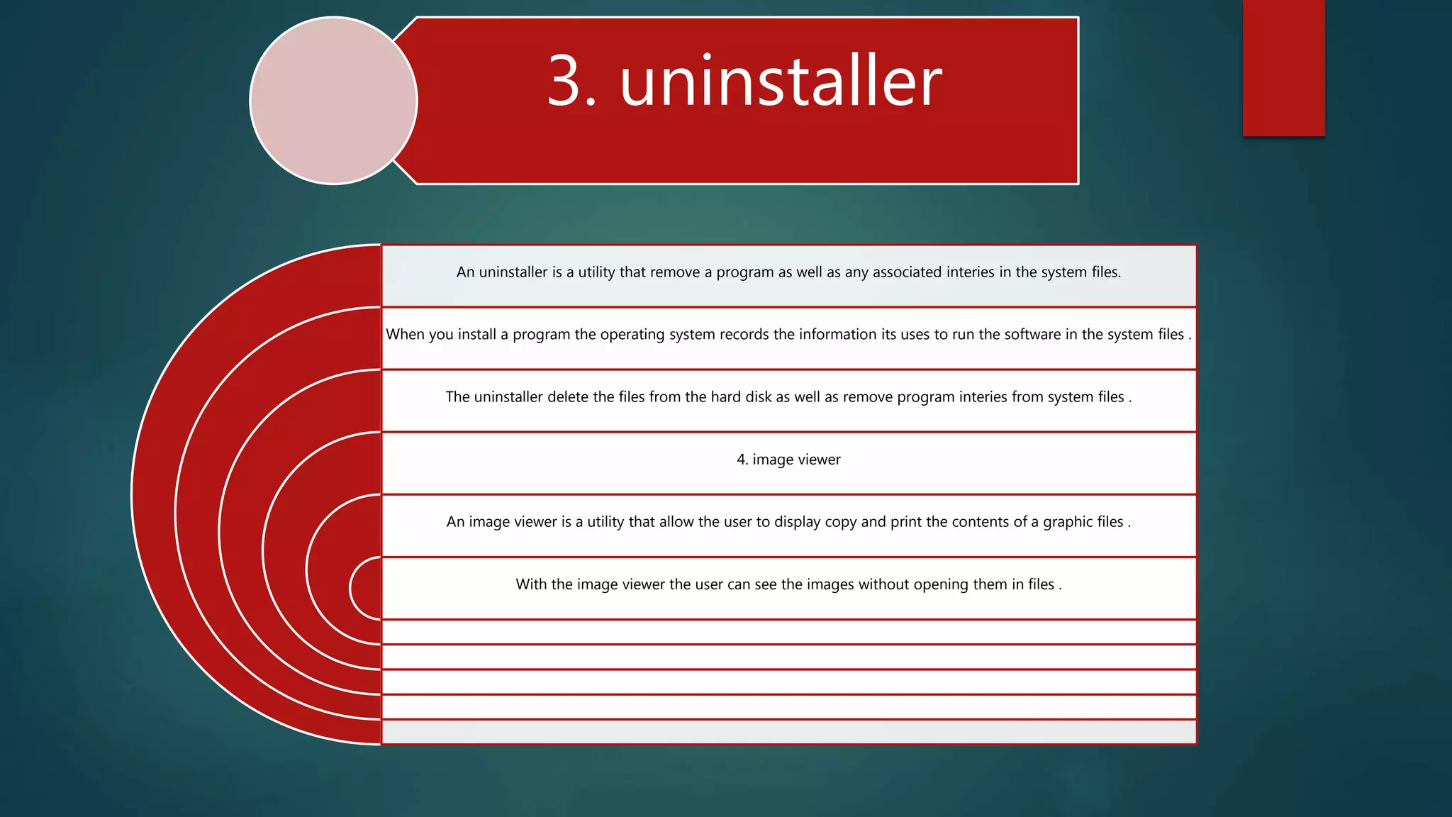 3. uninstaller
An uninstaller is a utility that remove a program as well as any associated interies in the system files.
When you install a program the operating system records the information its uses to run the software in the system files .
The uninstaller delete the files from the hard disk as well as remove program interies from system files .
4. image viewer
An image viewer is a utility that allow the user to display copy and print the contents of a graphic files .
With the image viewer the user can see the images without opening them in files .
 