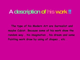 A   description   of   his   work   !!   The type of his Modern Art are Surrealist and maybe Cubist.   Because some of his work show the random way , his imagination , his dream and some  Painting work draw by using of shapes , etc . 