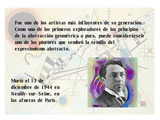 Fue uno de los artistas más influyentes de su generación. Como uno de los primeros exploradores de los principios de la abstracción geométrica o pura, puede considerársele uno de los pintores que sembró la semilla del expresionismo abstracto. Murió el 13 de diciembre de 1944 en Neuilly-sur-Seine, en las afueras de París. 