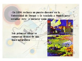 -En 1896 rechaza un puesto docente en la Universidad de Dorpat y se traslada a Munich para estudiar Arte  e iniciarse como pintor. Sus primeras obras se enmarcan dentro de una línea naturalista 