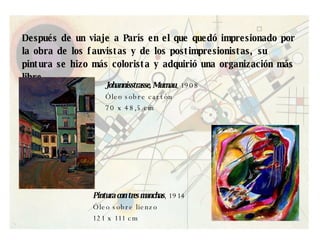 Después de un viaje a París en el que quedó impresionado por la obra de los fauvistas y de los postimpresionistas, su pintura se hizo más colorista y adquirió una organización más libre. Johannisstrasse, Murnau , 1908 Óleo sobre cartón 70 x 48,5 cm  Pintura con tres manchas , 1914 Óleo sobre lienzo 121 x 111 cm  