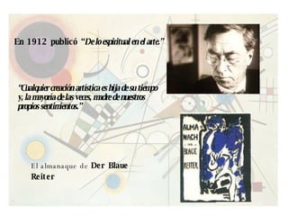 En 1912 publicó “ De lo espiritual en el arte.” “ Cualquier creación artística es hija de su tiempo y, la mayoría de las veces, madre de nuestros propios sentimientos.”  El almanaque de  Der Blaue Reiter   