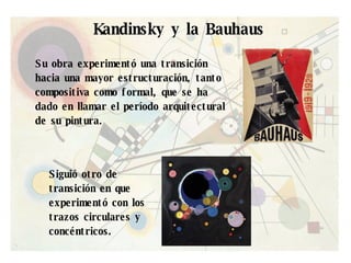 Kandinsky y la Bauhaus Su obra experimentó una transición hacia una mayor estructuración, tanto compositiva como formal, que se ha dado en llamar el período arquitectural de su pintura.  Siguió otro de transición en que experimentó con los trazos circulares y concéntricos.  