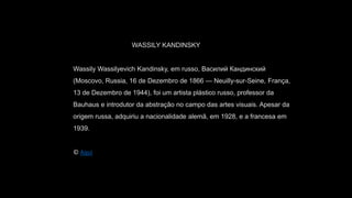WASSILY KANDINSKY
Wassily Wassilyevich Kandinsky, em russo, Василий Кандинский
(Moscovo, Russia, 16 de Dezembro de 1866 — Neuilly-sur-Seine, França,
13 de Dezembro de 1944), foi um artista plástico russo, professor da
Bauhaus e introdutor da abstração no campo das artes visuais. Apesar da
origem russa, adquiriu a nacionalidade alemã, em 1928, e a francesa em
1939.
© Aqui
 