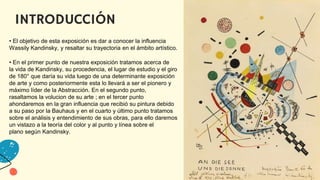 INTRODUCCIÓN
• El objetivo de esta exposición es dar a conocer la influencia
Wassily Kandinsky, y resaltar su trayectoria en el ámbito artístico.​
• En el primer punto de nuestra exposición tratamos acerca de
la vida de Kandinsky, su procedencia, el lugar de estudio y el giro
de 180° que daría su vida luego de una determinante exposición
de arte y como posteriormente esta lo llevará a ser el pionero y
máximo líder de la Abstracción. En el segundo punto,
rasaltamos la volucion de su arte ; en el tercer punto
ahondaremos en la gran influencia que recibió su pintura debido
a su paso por la Bauhaus y en el cuarto y último punto tratamos
sobre el análisis y entendimiento de sus obras, para ello daremos
un vistazo a la teoría del color y al punto y línea sobre el
plano según Kandinsky.
 
