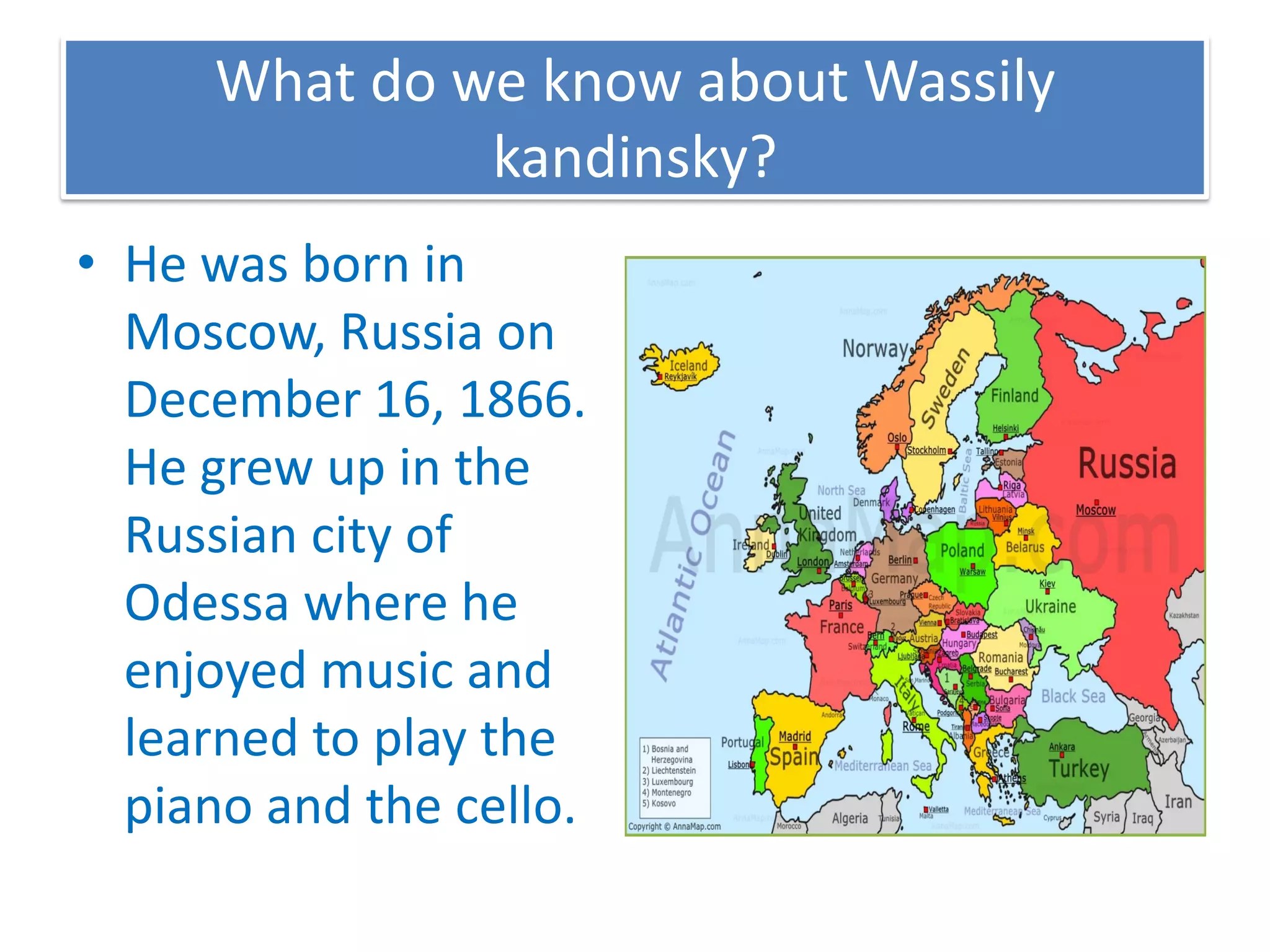What do we know about Wassily
kandinsky?
• He was born in
Moscow, Russia on
December 16, 1866.
He grew up in the
Russian city of
Odessa where he
enjoyed music and
learned to play the
piano and the cello.
 