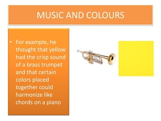 MUSIC AND COLOURS
• For example, he
thought that yellow
had the crisp sound
of a brass trumpet
and that certain
colors placed
together could
harmonize like
chords on a piano.
 