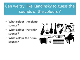 Can we try like Kandinsky to guess the
sounds of the colours ?
• What colour the piano
sounds?
• What colour the violin
sounds?
• What colour the drum
sounds?
 
