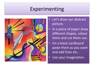 Experimenting
• Let’s draw our abstract
picture.
• In a piece of paper draw
different shapes, colour
them and cut them out.
• On a black cardboard
paste them as you want
and add lines etc..
• Use your imagination.
 