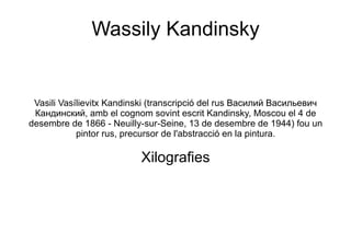 Wassily Kandinsky Vasili Vasílievitx Kandinski (transcripció del rus Василий Васильевич Кандинский, amb el cognom sovint escrit Kandinsky, Moscou el 4 de desembre de 1866 - Neuilly-sur-Seine, 13 de desembre de 1944) fou un pintor rus, precursor de l'abstracció en la pintura. Xilografies 