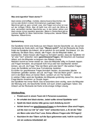 30/01/15 (sch) BFStq wassindeigentlichblackstories-101127063055-phpapp02
Was sind eigentlich "black stories"?
black stories sind knifflige, morbide, rabenschwarze Geschichten, die
sich so oder ähnlich in einem Kriminalroman zugetragen haben.
Manchmal geht es ganz schnell: zwei, drei Fragen und schon ist man
auf der richtigen Fährte. Aber oft beißt man sich auch die Zähne an
einer vermeintlich leichten Geschichte aus. In den letzten Jahren sind
black stories immer populärer geworden. Alleine in Deutschland gibt es
mehrere Begriffe für diese Geschichten: Denkpuzzles, laterale Rätsel,
Mysteries, Rätsel-Krimis.
Spielanleitung
Der Spielleiter nimmt eine Karte aus dem Stapel, liest die Geschichte vor, die auf der
Vorderseite der Karte steht, und fragt: "Warum wohl?". Auf der Rückseite der Karte
findet der Spielleiter die Antwort, die er natürlich für sich behält. Die Antwort, d.h. die
Auflösung der Black Story, erlaubt, alle Fragen, die die Mitspieler stellen, zu
beantworten. Dabei müssen alle Fragen so formuliert werden, dass der Spielleiter mit
"ja" oder "nein" antworten kann (geschlossene Fragen). Mit Geschick und Ausdauer
nähern sich die Mitspieler so langsam des Rätsels Lösung.
Natürlich kommt es immer wieder vor, dass die Mitspieler völlig im Dunkeln tappen
und Fragen formuliert, die prinzipiell nicht mit ja oder nein beantwortet werden
können, wie z.B. die Frage: "War der Mann groß oder klein?". Bei solchen Fragen
muss der Spielleiter auf eine neue Formulierung bestehen.
Es dürfen nur geschlossene Fragen formuliert werden, da ansonsten falsche
Annahmen getroffen werden, wie z.B. die Frage: "War der Mann groß?", wenn es
sich in der Black Story um keinen Mann, sondern um ein Tier handelt.
In solchen Fällen weist der Spielleiter die Mitspieler großmütig darauf hin, dass der
Frage falsche Annahmen zu Grunde liegen.
Der Spielleiter hat immer Recht. Das ist besonders dann wichtig, wenn die Mitspieler
der Meinung sind, die Geschichte könnte sich auch anders zugetragen haben. Die
Antwort auf der Rückseite der Karte ist die einzige richtige Lösung.
Arbeitsauftrag:
 Findet euch in einem Team mit 3 Personen zusammen.
 Ihr erhaltet drei black stories. Jede/r sollte einmal Spielleiter sein!
 Spielt die black stories bitte genau nach Anleitung durch!
 Achtet darauf nur geschlossene Fragen zu formulieren (Das sind Fragen,
auf die man nur mit "ja" oder "nein" antworten kann, z. B. Ist der Täter
ein Mann oder eine Frau? usw. Keine offenen Fragen oder W-Fragen)!
 Nachdem ihr den Tätern auf die Spur gekommen seid, holt ihr euch bei
mir ein weiteres Arbeitsblatt ab!
 