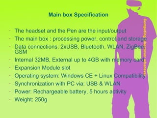 Main box Specification The headset and the Pen are the input/output The main box : processing power, control and storage Data connections: 2xUSB, Bluetooth, WLAN, ZigBee, GSM Internal 32MB, External up to 4GB with memory card Expansion Module slot Operating system: Windows CE + Linux Compatibility Synchronization with PC via: USB & WLAN Power: Rechargeable battery, 5 hours activity Weight: 250g  