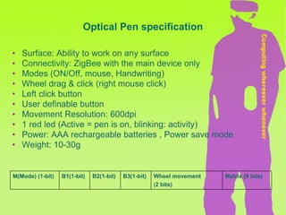 Optical Pen specification Surface: Ability to work on any surface Connectivity: ZigBee with the main device only Modes (ON/Off, mouse, Handwriting) Wheel drag & click (right mouse click) Left click button User definable button Movement Resolution: 600dpi 1 red led (Active = pen is on, blinking: activity) Power: AAA rechargeable batteries , Power save mode Weight: 10-30g Matrix (9 bits) Wheel movement   ( 2 bits) B3(1-bit) B2(1-bit) B1(1-bit) M(Mode) (1-bit) 