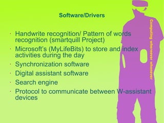 Handwrite recognition/ Pattern of words recognition (smartquill Project) Microsoft’s (MyLifeBits) to store and index activities during the day Synchronization software Digital assistant software Search engine Protocol to communicate between W-assistant devices Software/Drivers 