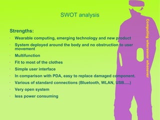 SWOT analysis Strengths: Wearable computing, emerging technology and new product  System deployed around the body and no obstruction to user movement Multifunction Fit to most of the clothes Simple user interface In comparison with PDA, easy to replace damaged component. Various of standard connections (Bluetooth, WLAN, USB.....) Very open system less power consuming 