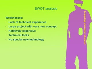 SWOT analysis Weaknesses: Lack of technical experience  Large project with very new concept Relatively expensive Technical lacks No special new technology 