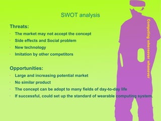 Threats: The market may not accept the concept Side effects and Social problem  New technology Imitation by other competitors Opportunities: Large and increasing potential market No similar product The concept can be adopt to many fields of day-to-day life If successful, could set up the standard of wearable computing system. SWOT analysis 
