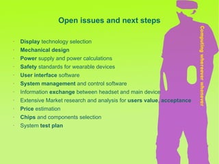 Display  technology selection Mechanical design Power  supply and power calculations Safety  standards for wearable devices User interface  software System   management  and control software Information  exchange  between headset and main device Extensive Market research and analysis for  users value ,  acceptance Price  estimation Chips  and components selection  System  test plan Open issues and next steps 