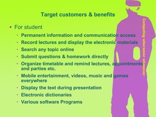 Target customers & benefits For student Permanent information and communication access  Record lectures and display the electronic materials Search any topic online Submit questions & homework directly Organize timetable and remind lectures, appointments and parties etc. Mobile entertainment, videos, music and games everywhere Display the text during presentation Electronic dictionaries Various software Programs 