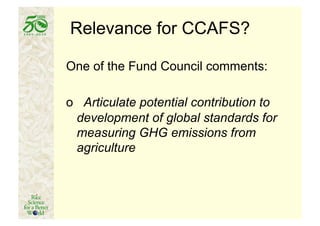 Relevance for CCAFS?

One of the Fund Council comments:

o Articulate potential contribution to
 development of global standards for
 measuring GHG emissions from
 agriculture
 
