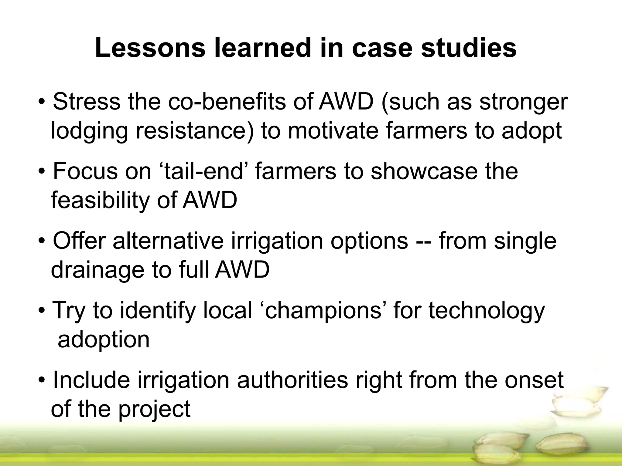 Lessons learned in case studies 
• Stress the co-benefits of AWD (such as stronger 
lodging resistance) to motivate farmers to adopt 
• Focus on ‘tail-end’ farmers to showcase the 
feasibility of AWD 
• Offer alternative irrigation options -- from single 
drainage to full AWD 
• Try to identify local ‘champions’ for technology 
adoption 
• Include irrigation authorities right from the onset 
of the project 
 