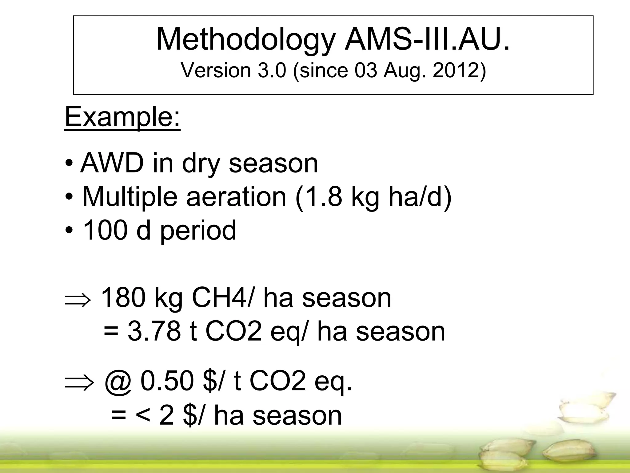 Methodology AMS-III.AU. 
Version 3.0 (since 03 Aug. 2012) 
Example: 
• AWD in dry season 
• Multiple aeration (1.8 kg ha/d) 
• 100 d period 
 180 kg CH4/ ha season 
= 3.78 t CO2 eq/ ha season 
 @ 0.50 $/ t CO2 eq. 
= < 2 $/ ha season 
 