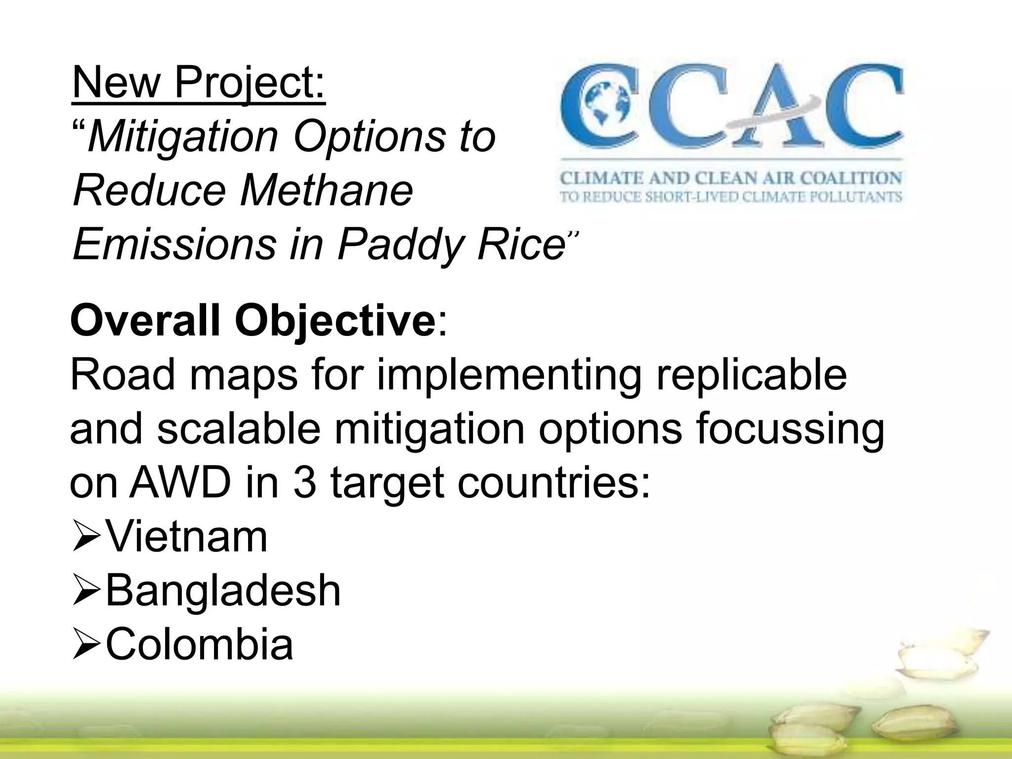 New Project: 
“Mitigation Options to 
Reduce Methane 
Emissions in Paddy Rice” 
Overall Objective: 
Road maps for implementing replicable 
and scalable mitigation options focussing 
on AWD in 3 target countries: 
Vietnam 
Bangladesh 
Colombia 
 