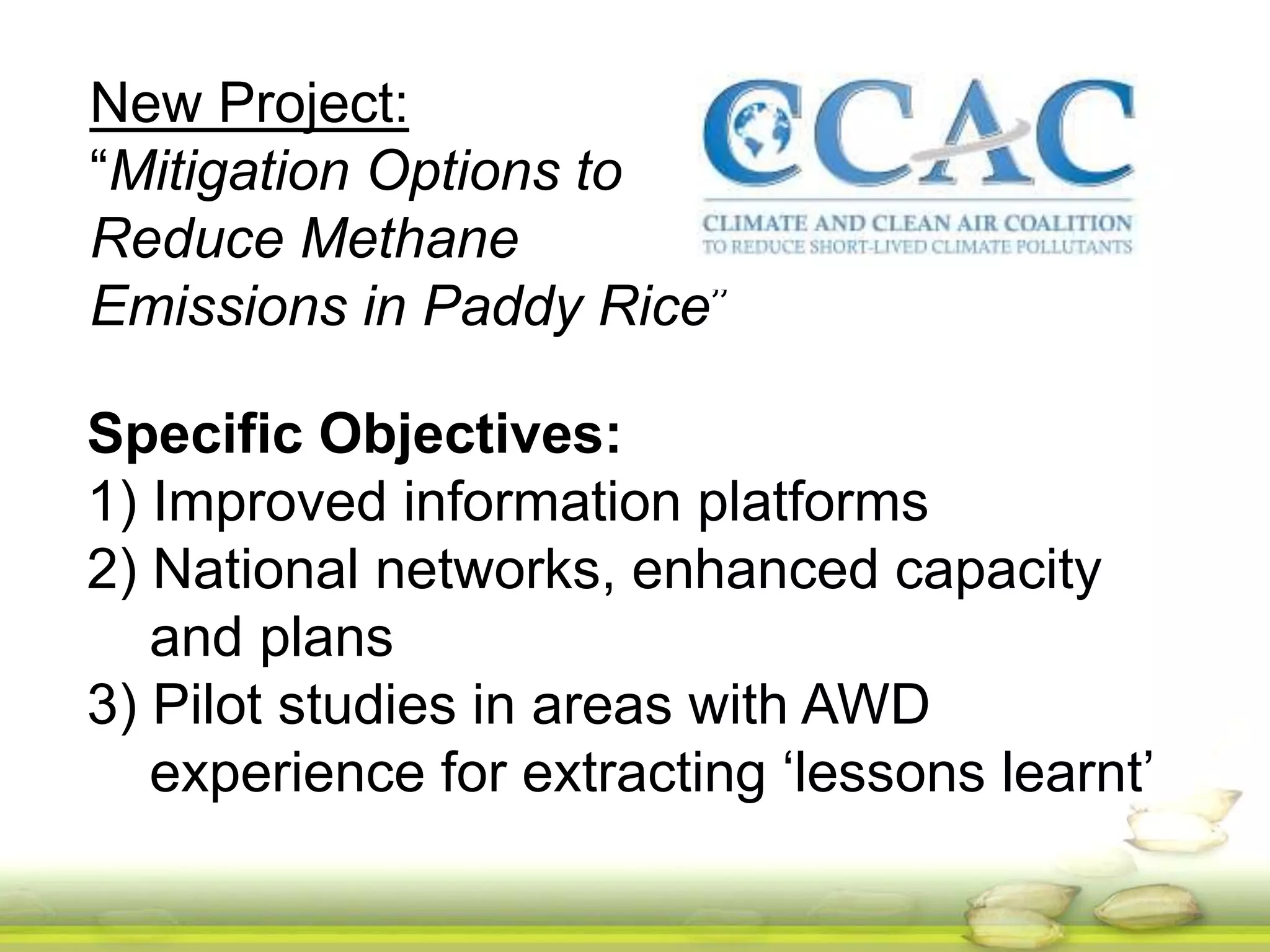 New Project: 
“Mitigation Options to 
Reduce Methane 
Emissions in Paddy Rice” 
Specific Objectives: 
1) Improved information platforms 
2) National networks, enhanced capacity 
and plans 
3) Pilot studies in areas with AWD 
experience for extracting ‘lessons learnt’ 
 