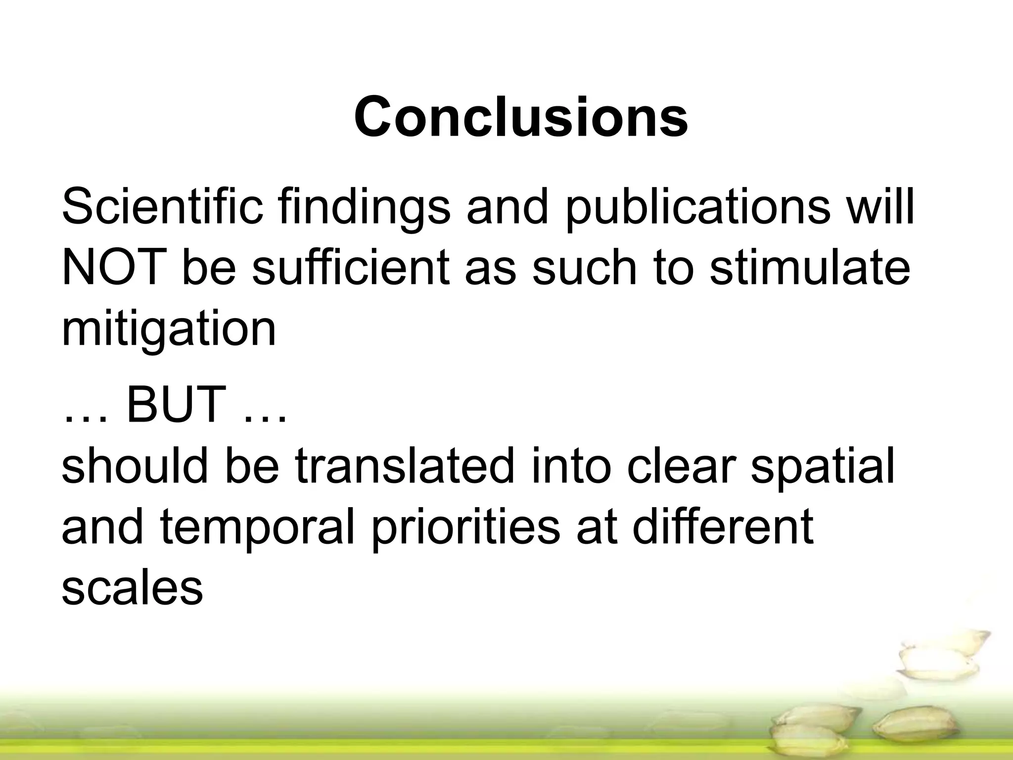Conclusions 
Scientific findings and publications will 
NOT be sufficient as such to stimulate 
mitigation 
… BUT … 
should be translated into clear spatial 
and temporal priorities at different 
scales 
 