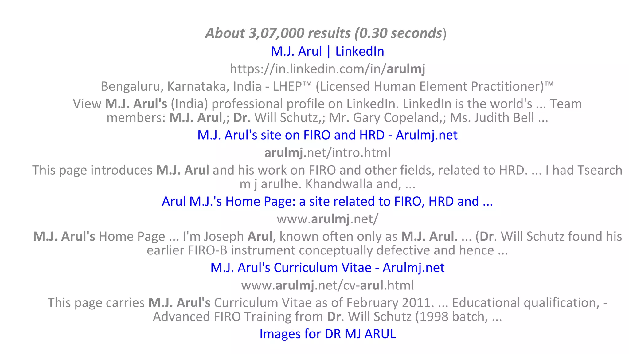 About 3,07,000 results (0.30 seconds)
M.J. Arul | LinkedIn
https://in.linkedin.com/in/arulmj
Bengaluru, Karnataka, India - LHEP™ (Licensed Human Element Practitioner)™
View M.J. Arul's (India) professional profile on LinkedIn. LinkedIn is the world's ... Team
members: M.J. Arul,; Dr. Will Schutz,; Mr. Gary Copeland,; Ms. Judith Bell ...
M.J. Arul's site on FIRO and HRD - Arulmj.net
arulmj.net/intro.html
This page introduces M.J. Arul and his work on FIRO and other fields, related to HRD. ... I had Tsearch
m j arulhe. Khandwalla and, ...
Arul M.J.'s Home Page: a site related to FIRO, HRD and ...
www.arulmj.net/
M.J. Arul's Home Page ... I'm Joseph Arul, known often only as M.J. Arul. ... (Dr. Will Schutz found his
earlier FIRO-B instrument conceptually defective and hence ...
M.J. Arul's Curriculum Vitae - Arulmj.net
www.arulmj.net/cv-arul.html
This page carries M.J. Arul's Curriculum Vitae as of February 2011. ... Educational qualification, -
Advanced FIRO Training from Dr. Will Schutz (1998 batch, ...
Images for DR MJ ARUL
 