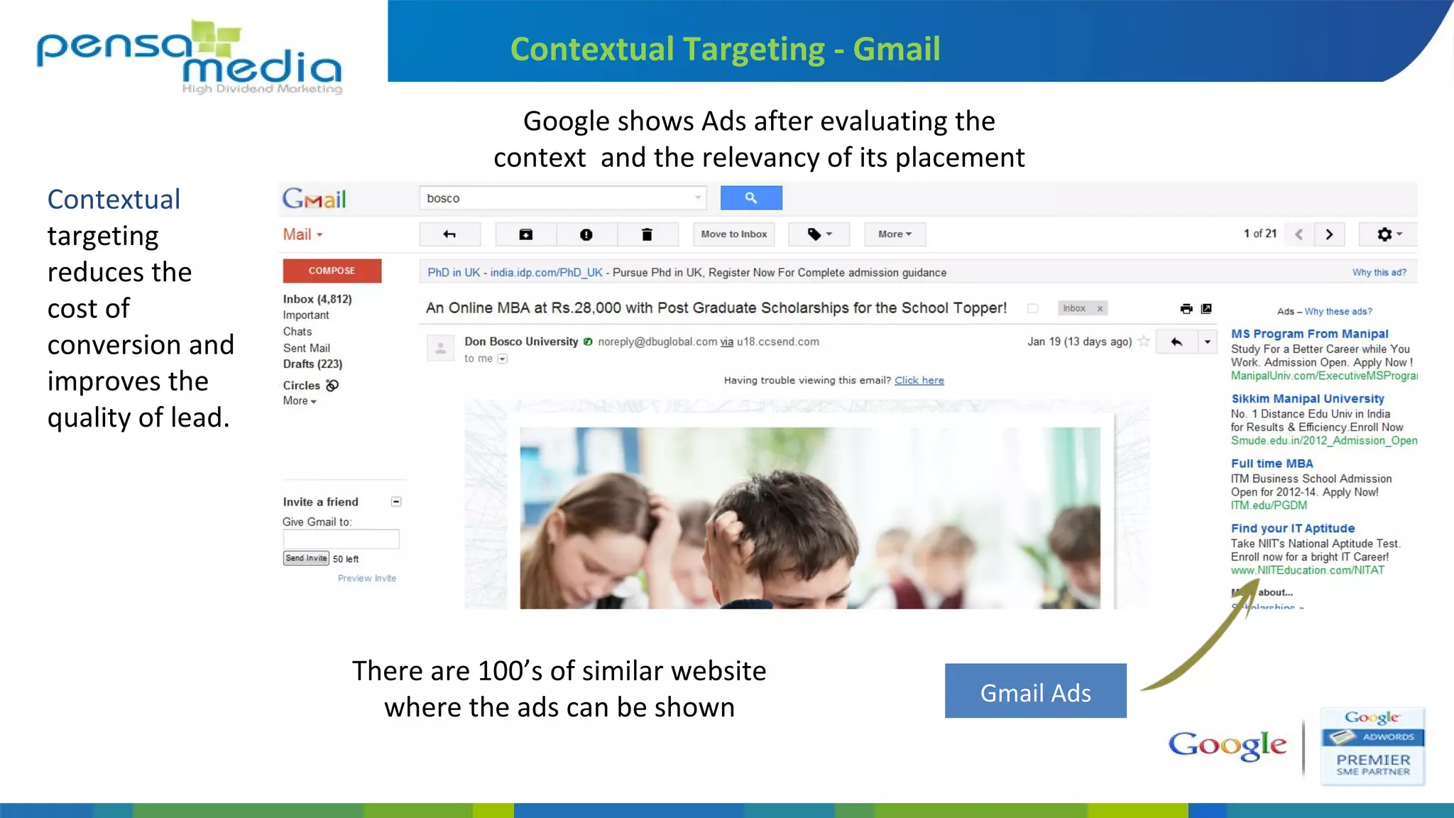 Content Network
Theme Content
(Text Ads)
Video Targeting
Video Sites
Video Ads
Contextual Targeting - Gmail
Google shows Ads after evaluating the
context and the relevancy of its placement
Gmail Ads
Contextual
targeting
reduces the
cost of
conversion and
improves the
quality of lead.
There are 100’s of similar website
where the ads can be shown
 