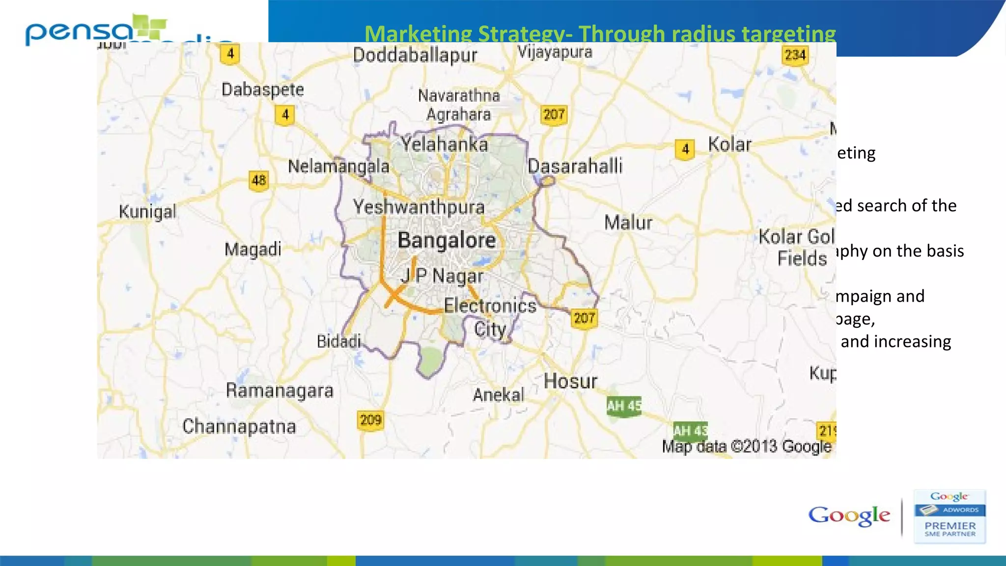 Marketing Strategy- Through radius targeting
A) Understanding the targeted search of the
customer,
B) Understanding the geography on the basis
of search,
C) Radius targeting of the campaign and
navigating to the landing page,
D) Reducing the bounce rate and increasing
the relevant visitors
Defining geography of targeting
 