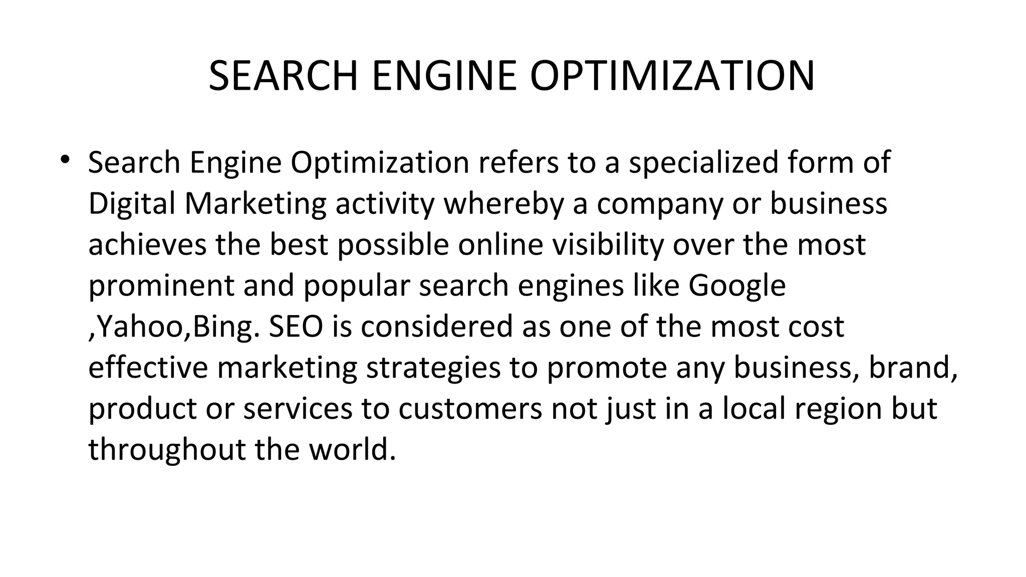 SEARCH ENGINE OPTIMIZATION
• Search Engine Optimization refers to a specialized form of
Digital Marketing activity whereby a company or business
achieves the best possible online visibility over the most
prominent and popular search engines like Google
,Yahoo,Bing. SEO is considered as one of the most cost
effective marketing strategies to promote any business, brand,
product or services to customers not just in a local region but
throughout the world.
 
