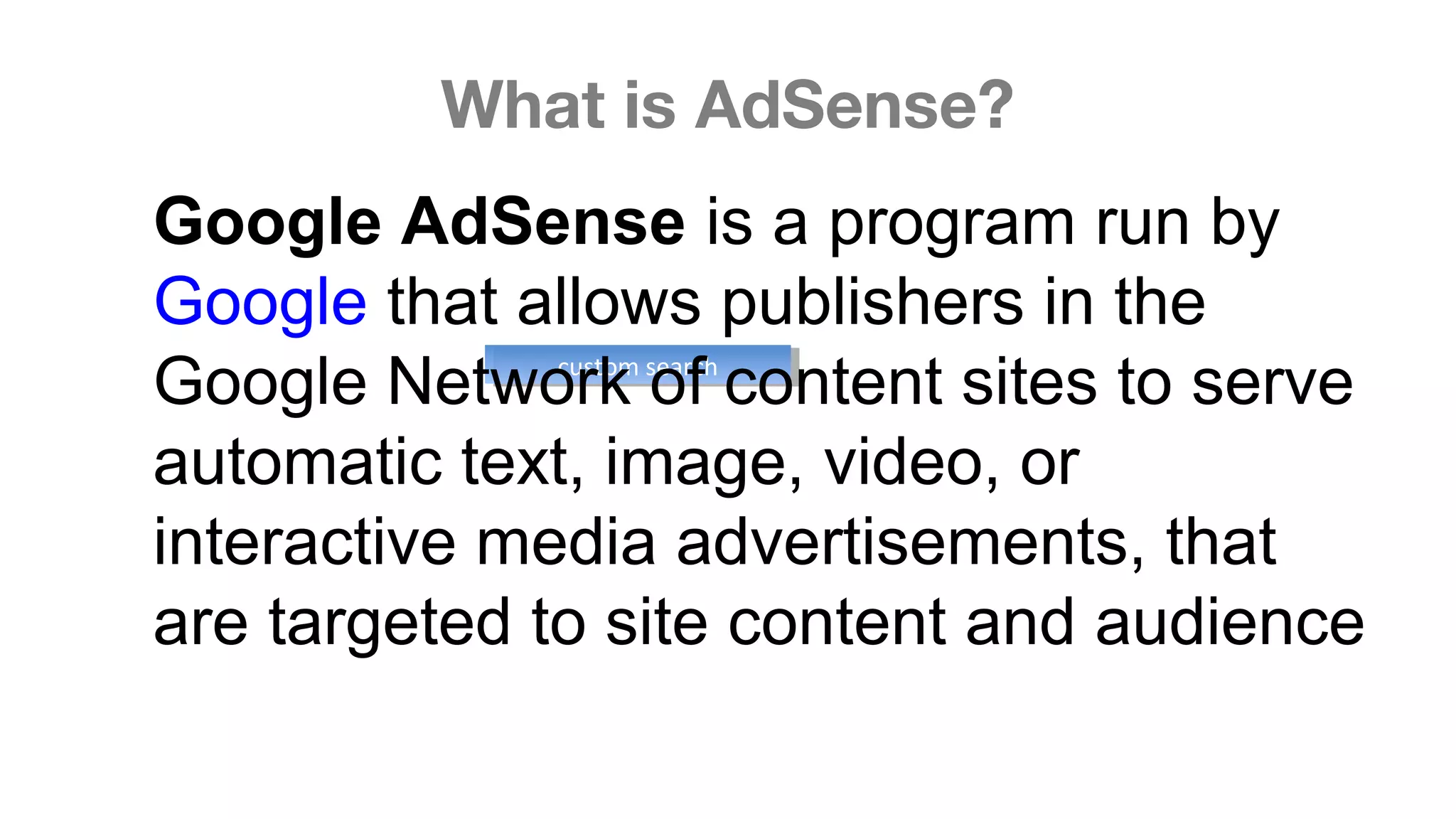 What is AdSense?
.custom searchcustom search
Google AdSense is a program run by 
Google that allows publishers in the 
Google Network of content sites to serve 
automatic text, image, video, or 
interactive media advertisements, that 
are targeted to site content and audience
 