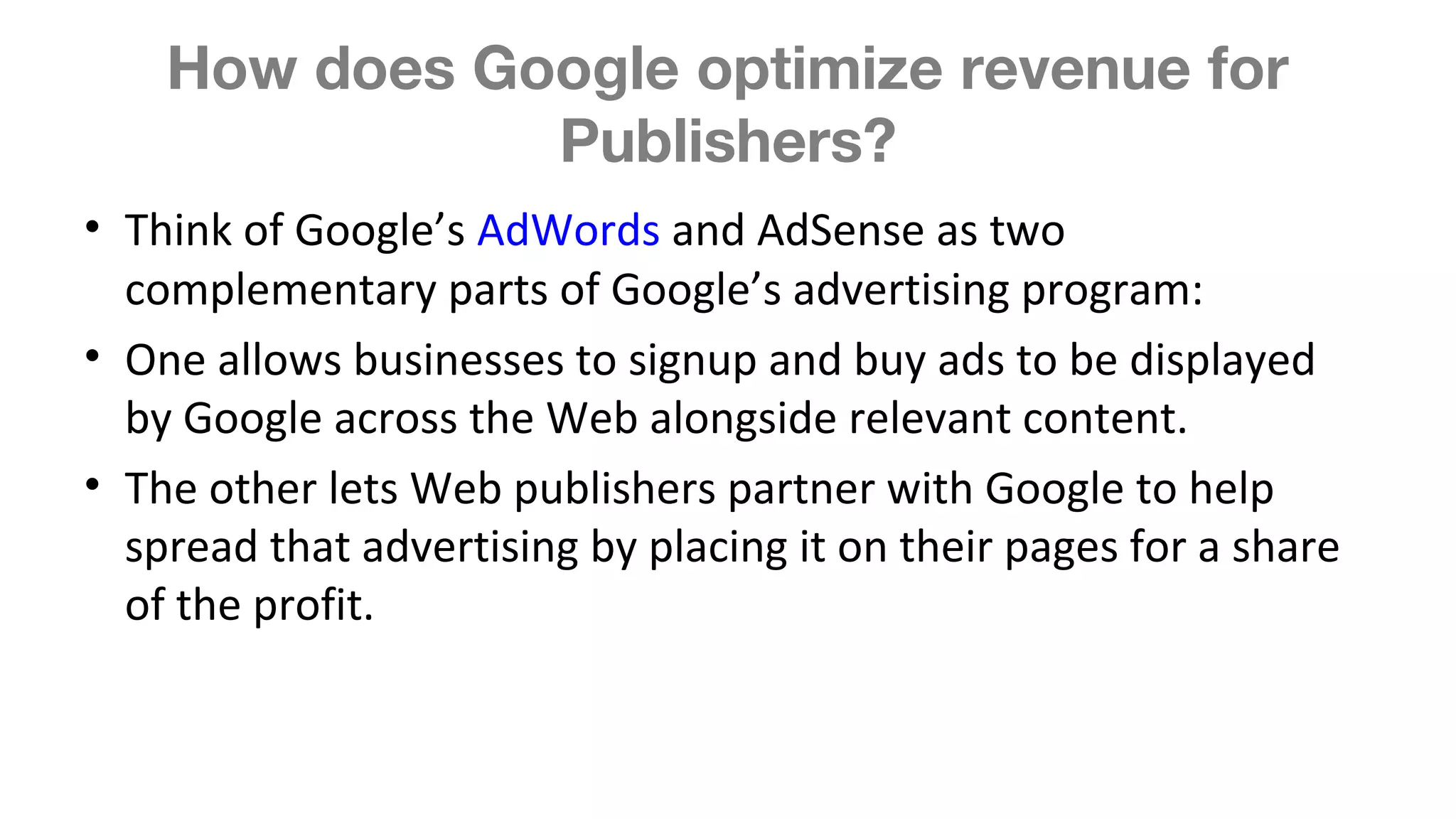 How does Google optimize revenue for
Publishers?
• Think of Google’s AdWords and AdSense as two
complementary parts of Google’s advertising program:
• One allows businesses to signup and buy ads to be displayed
by Google across the Web alongside relevant content.
• The other lets Web publishers partner with Google to help
spread that advertising by placing it on their pages for a share
of the profit.
 