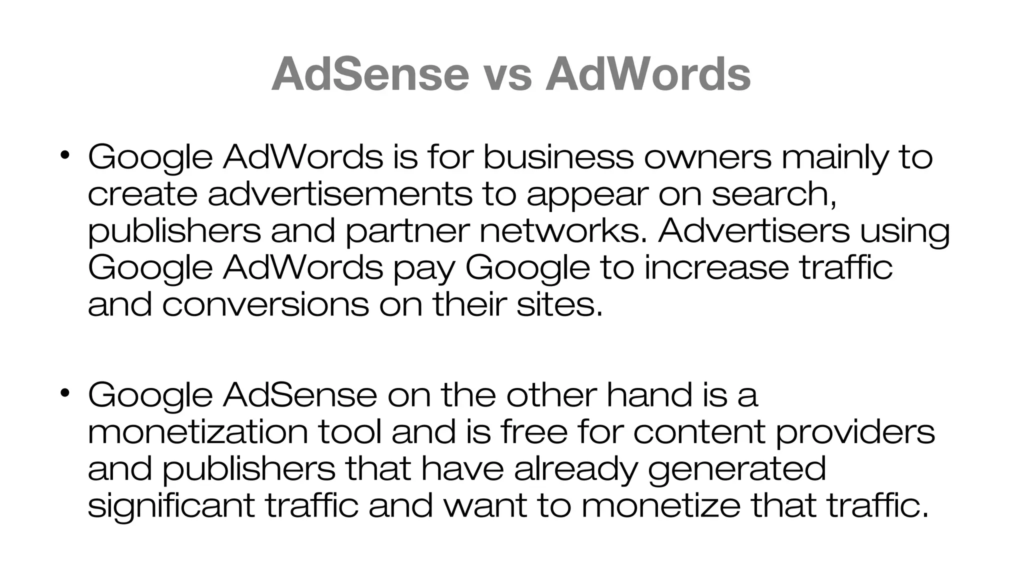 AdSense vs AdWords
• Google AdWords is for business owners mainly to
create advertisements to appear on search,
publishers and partner networks. Advertisers using
Google AdWords pay Google to increase traffic
and conversions on their sites.
• Google AdSense on the other hand is a
monetization tool and is free for content providers
and publishers that have already generated
significant traffic and want to monetize that traffic.
 