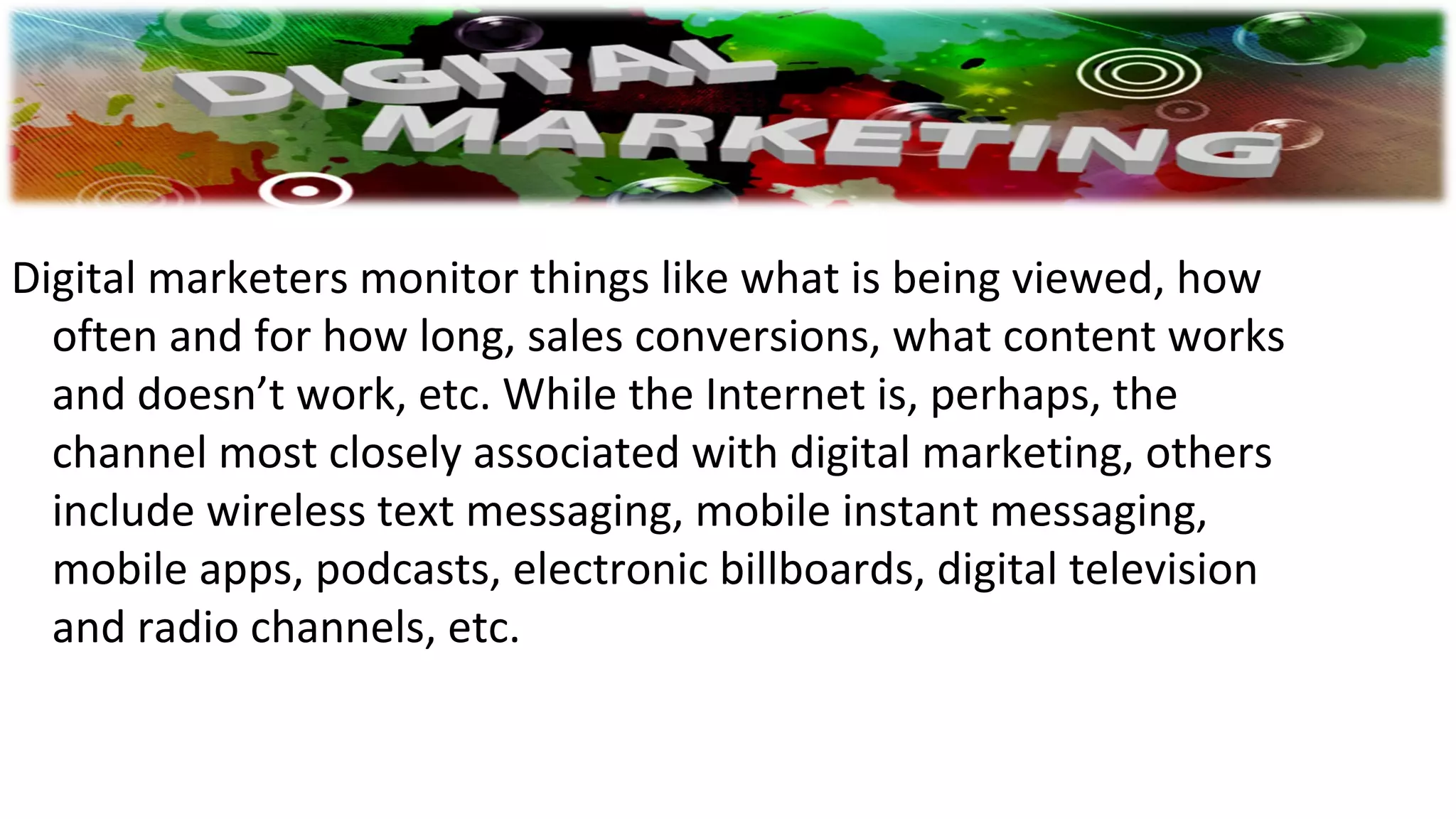 Digital marketers monitor things like what is being viewed, how
often and for how long, sales conversions, what content works
and doesn’t work, etc. While the Internet is, perhaps, the
channel most closely associated with digital marketing, others
include wireless text messaging, mobile instant messaging,
mobile apps, podcasts, electronic billboards, digital television
and radio channels, etc.
 