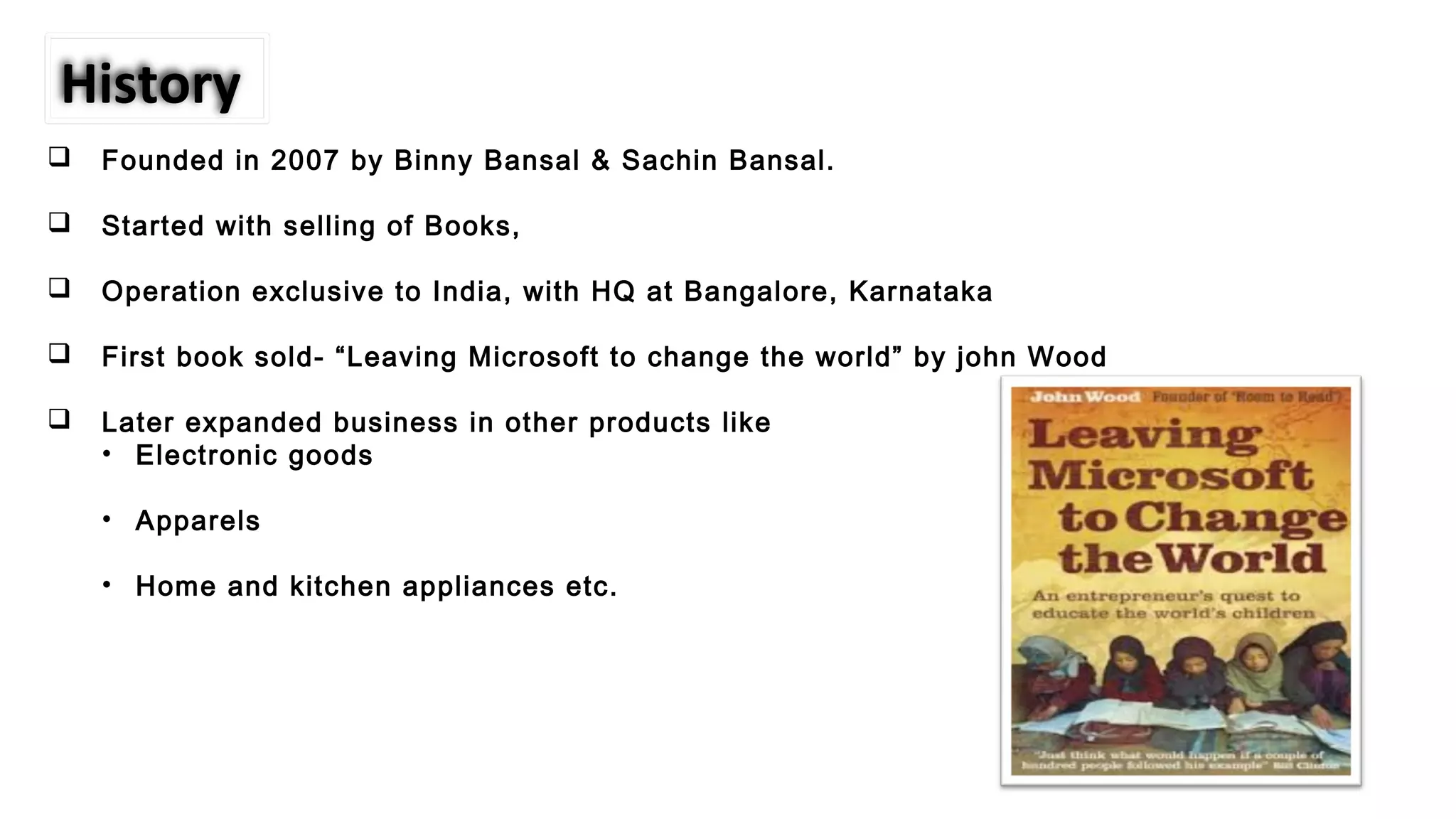  Founded in 2007 by Binny Bansal & Sachin Bansal.
 Started with selling of Books,
 Operation exclusive to India, with HQ at Bangalore, Karnataka
 First book sold- “Leaving Microsoft to change the world” by john Wood
 Later expanded business in other products like
• Electronic goods
• Apparels
• Home and kitchen appliances etc.
History
 