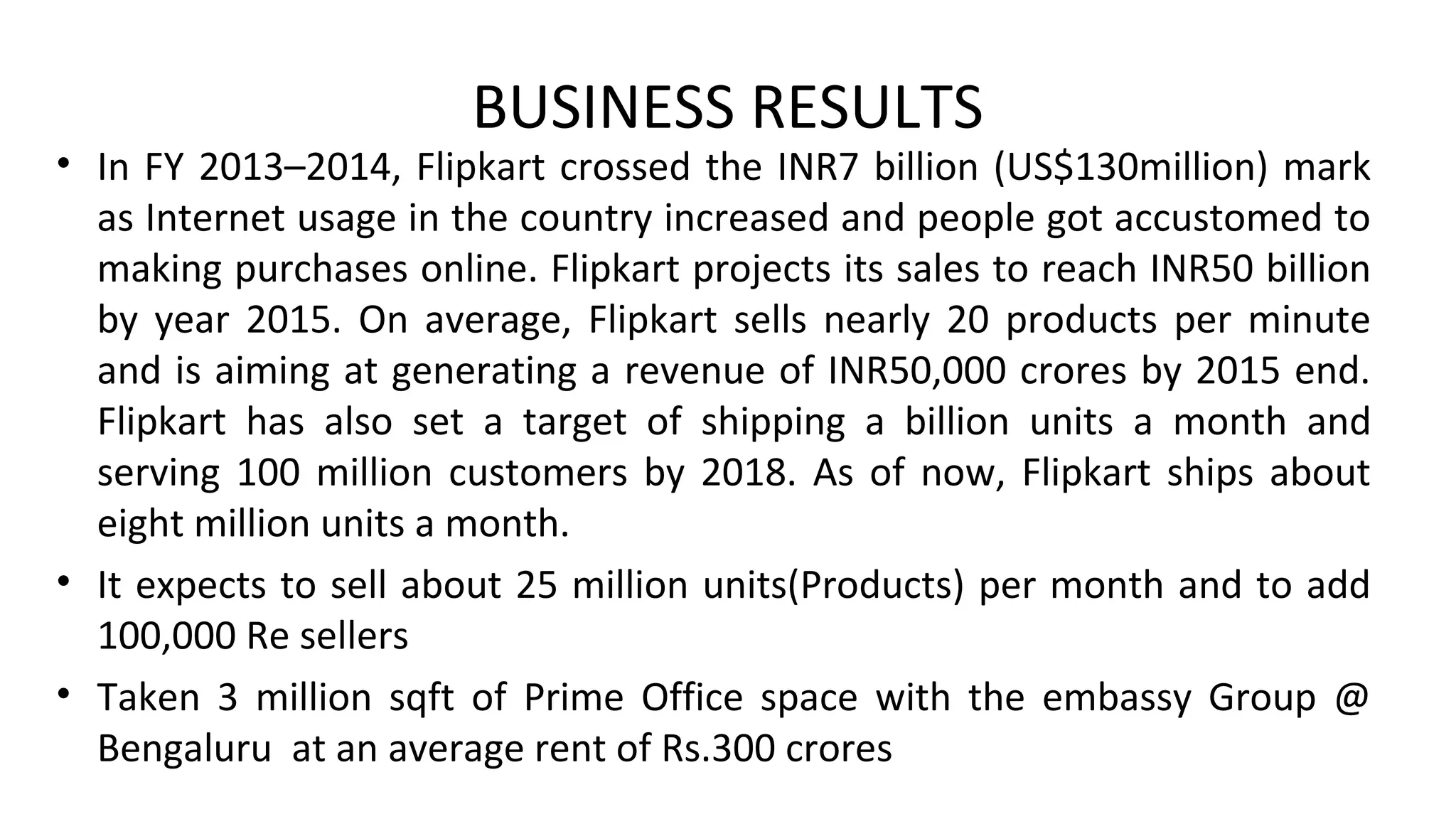 BUSINESS RESULTS
• In FY 2013–2014, Flipkart crossed the INR7 billion (US$130million) mark
as Internet usage in the country increased and people got accustomed to
making purchases online. Flipkart projects its sales to reach INR50 billion
by year 2015. On average, Flipkart sells nearly 20 products per minute
and is aiming at generating a revenue of INR50,000 crores by 2015 end.
Flipkart has also set a target of shipping a billion units a month and
serving 100 million customers by 2018. As of now, Flipkart ships about
eight million units a month.
• It expects to sell about 25 million units(Products) per month and to add
100,000 Re sellers
• Taken 3 million sqft of Prime Office space with the embassy Group @
Bengaluru at an average rent of Rs.300 crores
 