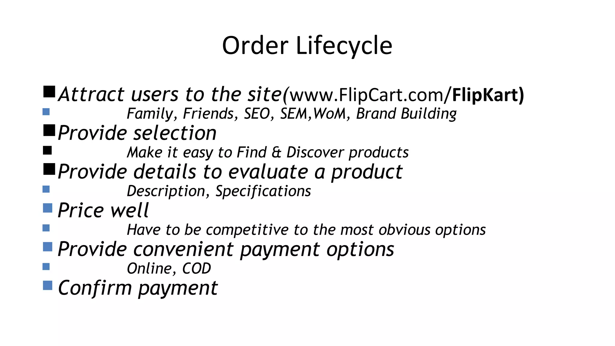 Order Lifecycle
Attract users to the site(www.FlipCart.com/FlipKart)
 Family, Friends, SEO, SEM,WoM, Brand Building
Provide selection
 Make it easy to Find & Discover products
Provide details to evaluate a product
 Description, Specifications
 Price well
 Have to be competitive to the most obvious options
 Provide convenient payment options
 Online, COD
 Confirm payment
 