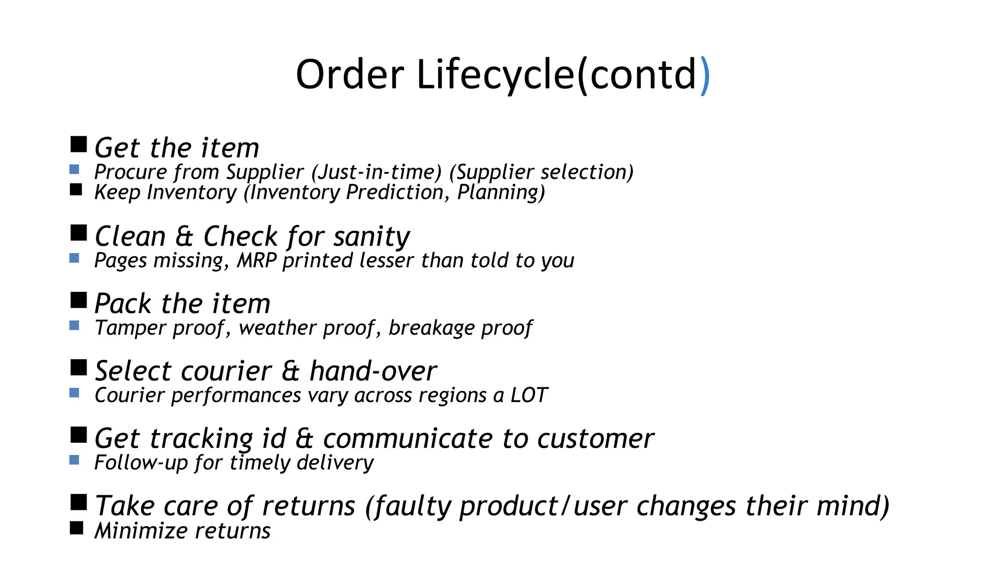 Order Lifecycle(contd)
Get the item
 Procure from Supplier (Just-in-time) (Supplier selection)
 Keep Inventory (Inventory Prediction, Planning)
Clean & Check for sanity
 Pages missing, MRP printed lesser than told to you
Pack the item
 Tamper proof, weather proof, breakage proof
Select courier & hand-over
 Courier performances vary across regions a LOT
Get tracking id & communicate to customer
 Follow-up for timely delivery
Take care of returns (faulty product/user changes their mind)
 Minimize returns
 