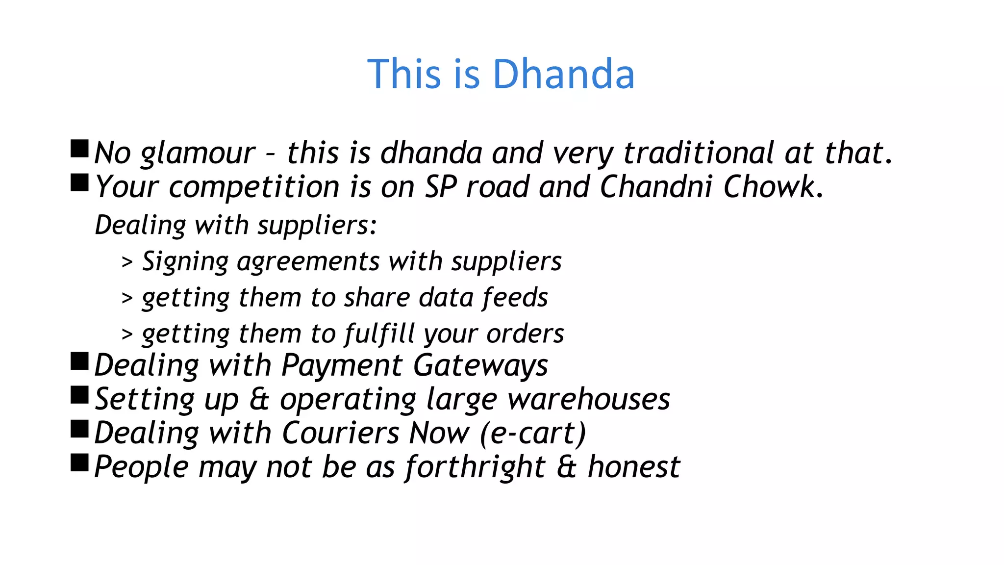 This is Dhanda
No glamour – this is dhanda and very traditional at that.
Your competition is on SP road and Chandni Chowk.
Dealing with suppliers:
> Signing agreements with suppliers
> getting them to share data feeds
> getting them to fulfill your orders
Dealing with Payment Gateways
Setting up & operating large warehouses
Dealing with Couriers Now (e-cart)
People may not be as forthright & honest
 