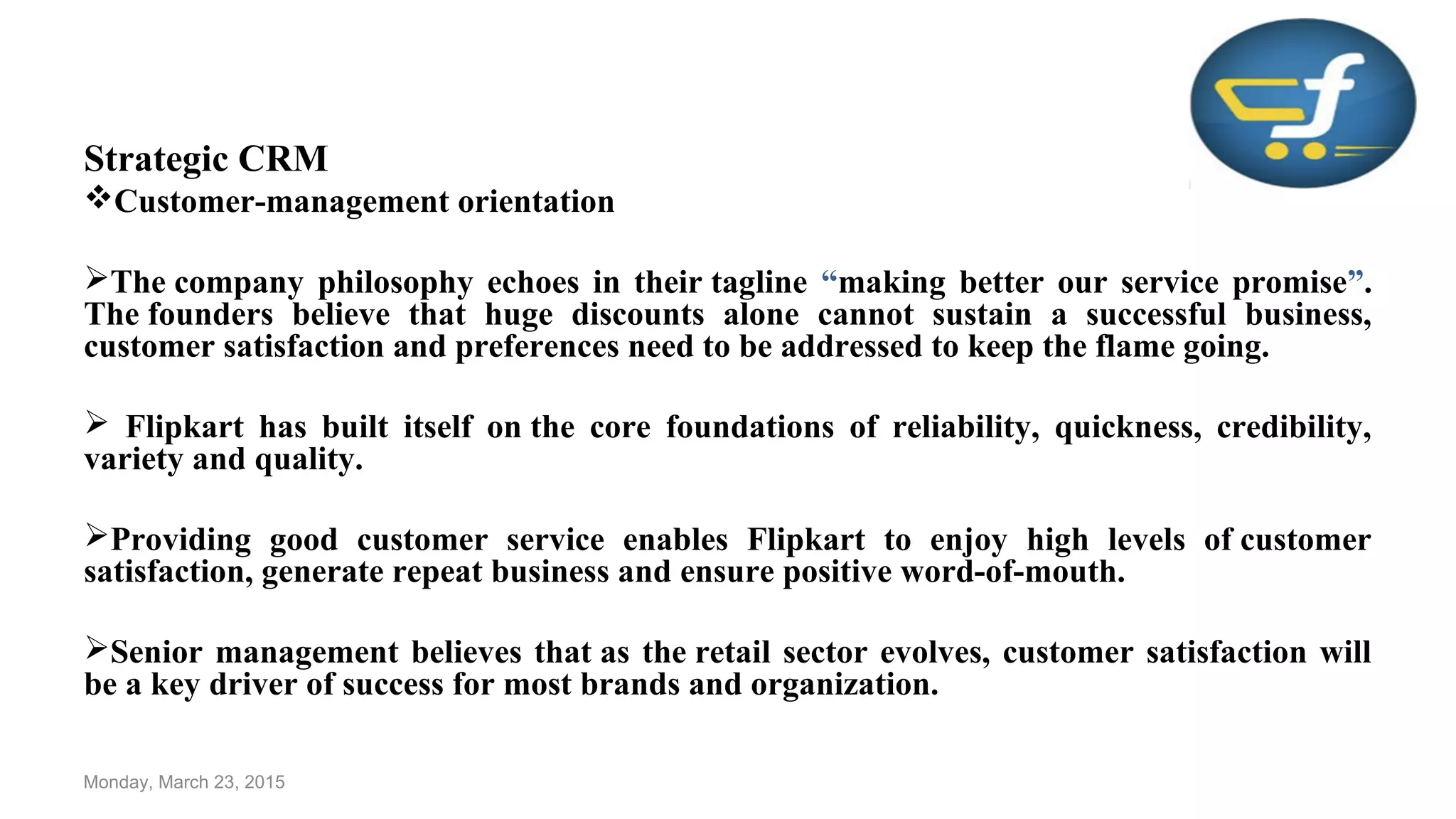Strategic CRM
Customer-management orientation
The company philosophy echoes in their tagline “making better our service promise”.
The founders believe that huge discounts alone cannot sustain a successful business,
customer satisfaction and preferences need to be addressed to keep the flame going.
 Flipkart has built itself on the core foundations of reliability, quickness, credibility,
variety and quality.
Providing good customer service enables Flipkart to enjoy high levels of customer
satisfaction, generate repeat business and ensure positive word-of-mouth.
Senior management believes that as the retail sector evolves, customer satisfaction will
be a key driver of success for most brands and organization.
Monday, March 23, 2015
 